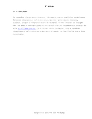 2ª Edição
Programando para Web com PHP/MySQL
11 - Conclusão
Os comandos vistos anteriormente, juntamente com os capítulos anteriores,
fornecem embasamento suficiente para qualquer programador inserir,
alterar, apagar e recuperar dados de um MySQL Server através de scripts
PHP. Os demais comandos poderão ser encontrados na documentação oficial no
site http://www.php.net. O principal objetivo deste livro é fornecer
conhecimento suficiente para que um programador se familiarize com a nova
tecnologia.
 