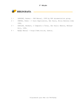 2ª Edição
Programando para Web com PHP/MySQL
1 - LERDORF, Rasmus - PHP Manual, 1999 by PHP documentation group.
2 - CÔRTES, Pedro - C Auto Explicativo, São Paulo, Érica Editora Ltda
1992.
3 - SSHILDT, Herbert, C Completo e Total, São Paulo: Makron, McGraw-
Hill, 1990.
4 - MySQL Manual - http://www.tcx.se, Suécia.
 