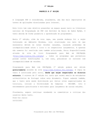 2ª Edição
Programando para Web com PHP/MySQL
PREFÁCIO À 2ª EDIÇÃO
A linguagem PHP é considerada, atualmente, uma das mais importantes em
termos de aplicações direcionadas para Internet.
Este livro tem como objetivo preencher um espaço quase vazio na literatura
nacional em Programação em PHP com Servidor de Banco de Dados MySQL. O
texto aborda de forma gradativa o aprendizado do programador.
Nesta 2ª edição, além da nova capa, uma grande mudança foi a seção
Instalação em Ambiente Windows, cuja atualização era mais do que
necessária devido às novas versões lançadas, causando problemas de
incompatibilidade entre o livro e os respectivos lançamentos. A questão
não somente foi resolvida como também solucionada. Estou disponibilizando
através do site do livro Programando para Web em PHP/MySQL
(http://www.fredcox.f2s.com/php) , todos os programas que porventura
possam sofrer modificações e, com isso, prejudicar os leitores com
incompatíbilidade de versões.
Programando para Web com PHP/MySQL 2ª edição poderá ser obtido
gratuitamente através do site http://www.fredcox.f2s.com/php. A cópia do
texto é autorizada pelo autor, desde que sejam respeitados os direitos
autorais. O sucesso da 1ª edição foi tanto que recebi emails de estudantes
universitários de Portugal sobre este documento. Fiquei sabendo também,
que o texto está sendo distribuído por vários sites especializados em
tutoriais, incluse a Universidade de Campinas – UNICAMP. Isto é
extremamente gratificante e motivador para lançamento de outras edições.
Finalmente, espero continuar recebendo os comentários e críticas dos
usuários deste texto.
Fred Cox Junior
16/03/2001
 