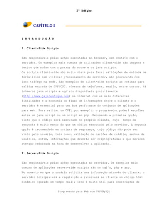 2ª Edição
Programando para Web com PHP/MySQL
I N T R O D U Ç Ã O
1. Client-Side Scripts
São responsáveis pelas ações executadas no browser, sem contato com o
servidor. Os exemplos mais comuns de aplicações client-side são imagens e
textos que mudam com o passar do mouse e os java scripts.
Os scripts client-side são muito úteis para fazer validações de entrada de
formulários sem utilizar processamento do servidor, não provocando com
isso tráfego na rede. São exemplos de client-side scripts as rotinas para
validar entrada de CPF/CGC, números de telefones, emails, entre outras. Há
inúmeros java scripts e applets disponíveis gratuitamente
(http://www.jajaboutique.com) na internet com as mais diferentes
finalidades e a economia do fluxo de informações entre o cliente e o
servidor é essencial para uma boa performace do conjunto de aplicações
para web. Para validar um CPF, por exemplo, o programador poderá escolher
entre um java script ou um script em php. Recomendo a primeira opção,
visto que o código será executado no próprio cliente, cujo tempo de
resposta é muito menor do que um código executado pelo servidor. A segunda
opção é recomendada em rotinas de segurança, cujo código não pode ser
visto pelo usuário, tais como, validação de cartões de crédito, senhas de
usuários, enfim, informações que deverão ser criptografadas e que merecem
atenção redobrada na hora de desenvolver a aplicação.
2. Server-Side Scripts
São responsáveis pelas ações executadas no servidor. Os exemplos mais
comuns de aplicações server-side scripts são os cgi´s, php e asp.
No momento em que o usuário solicita uma informação através do cliente, o
servidor interpretará a requisição e retornará ao cliente um código html
dinâmico (gerado em tempo real); isto é muito útil para construções de
 