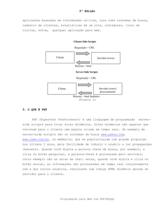 2ª Edição
Programando para Web com PHP/MySQL
aplicações baseadas em informações on-line, tais como sistemas de busca,
cadastro de clientes, estatísticas de um site, contadores, livro de
visitas, enfim, qualquer aplicação para web.
(Figura 1)
3. O QUE É PHP
PHP (Hipertext PreProcessor) é uma linguagem de programação server-
side scripts para criar sites dinâmicos. Sites dinâmicos são aqueles que
retornam para o cliente uma página criada em tempo real. Um exemplo de
server-side scripts são os sistemas de busca www.yahoo.com,
www.cade.com.br, os webmails, que se popularizaram com grande proporção
nos últimos 2 anos, pela facilidade de induzir o usuário a ler propagandas
(banners). Quando você digita a palavra chave da busca, por exemplo, e
clica no botão pesquisar, a palavra-chave é processada pelo servidor;
outro exemplo são as salas de chat: nelas, quando você digita e clica no
botão enviar, as informações são processadas em tempo real conjuntamente
com a dos outros usuários, resultando num código HTML dinâmico gerado do
servidor para o cliente.
Cliente Servidor (www)
Cliente-Side Scripts
Requisição = URL
Retorno = html
Cliente Servidor (www)
processamento
Server-Side Scripts
Requisição = URL
Retorno = html dinâmico
 