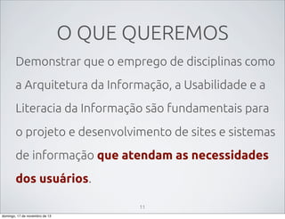O QUE QUEREMOS
Demonstrar que o emprego de disciplinas como
a Arquitetura da Informação, a Usabilidade e a
Literacia da Informação são fundamentais para
o projeto e desenvolvimento de sites e sistemas
de informação que atendam as necessidades
dos usuários.
11
domingo, 17 de novembro de 13

 