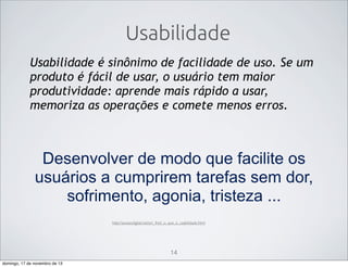 Usabilidade
Usabilidade é sinônimo de facilidade de uso. Se um
produto é fácil de usar, o usuário tem maior
produtividade: aprende mais rápido a usar,
memoriza as operações e comete menos erros.

Desenvolver de modo que facilite os
usuários a cumprirem tarefas sem dor,
sofrimento, agonia, tristeza ...
http://acessodigital.net/art_fred_o_que_e_usabilidade.html

14
domingo, 17 de novembro de 13

 