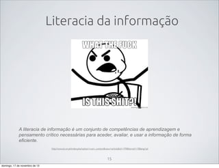 Literacia da informação

A literacia de informação é um conjunto de competências de aprendizagem e
pensamento crítico necessárias para aceder, avaliar, e usar a informação de forma
eficiente.
http://www.b-on.pt/index.php?option=com_content&view=article&id=199&Itemid=19&lang=pt

15
domingo, 17 de novembro de 13

 