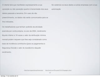 O cliente terá que manifestar expressamente a sua

Só cedemos os seus dados a outras empresas com a sua

oposição ou não oposição quanto à transmissão dos seus

autorização

dados pessoais a terceiros. Em caso de não
preenchimento, os dados não serão comunicados para os
ﬁns indicados.
Os trabalhadores que tenham auferido da atividade
exercida por conta própria, no ano de 2004, rendimento
ilíquido inferior a 18 vezes o valor da retribuição mínima
mensal podem requerer que lhes seja considerado como
base de incidência contributiva [para os pagamentos à
Segurança Social] o valor do duodécimo daquele
rendimento.

https://portuguesclaro.pt/exemplos/

http://prezi.com/f5cq-gmjn7nh/3-linguagem-clara/

17
domingo, 17 de novembro de 13

 