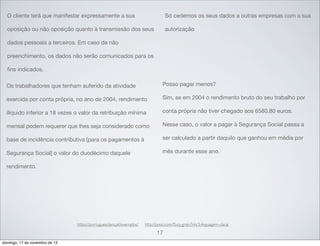 O cliente terá que manifestar expressamente a sua

Só cedemos os seus dados a outras empresas com a sua

oposição ou não oposição quanto à transmissão dos seus

autorização

dados pessoais a terceiros. Em caso de não
preenchimento, os dados não serão comunicados para os
ﬁns indicados.
Os trabalhadores que tenham auferido da atividade

Posso pagar menos?

exercida por conta própria, no ano de 2004, rendimento

Sim, se em 2004 o rendimento bruto do seu trabalho por

ilíquido inferior a 18 vezes o valor da retribuição mínima

conta própria não tiver chegado aos 6580,80 euros.

mensal podem requerer que lhes seja considerado como

Nesse caso, o valor a pagar à Segurança Social passa a

base de incidência contributiva [para os pagamentos à

ser calculado a partir daquilo que ganhou em média por

Segurança Social] o valor do duodécimo daquele

mês durante esse ano.

rendimento.

https://portuguesclaro.pt/exemplos/

http://prezi.com/f5cq-gmjn7nh/3-linguagem-clara/

17
domingo, 17 de novembro de 13

 
