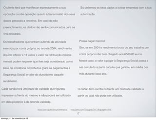 O cliente terá que manifestar expressamente a sua

Só cedemos os seus dados a outras empresas com a sua

oposição ou não oposição quanto à transmissão dos seus

autorização

dados pessoais a terceiros. Em caso de não
preenchimento, os dados não serão comunicados para os
ﬁns indicados.
Os trabalhadores que tenham auferido da atividade

Posso pagar menos?

exercida por conta própria, no ano de 2004, rendimento

Sim, se em 2004 o rendimento bruto do seu trabalho por

ilíquido inferior a 18 vezes o valor da retribuição mínima

conta própria não tiver chegado aos 6580,80 euros.

mensal podem requerer que lhes seja considerado como

Nesse caso, o valor a pagar à Segurança Social passa a

base de incidência contributiva [para os pagamentos à

ser calculado a partir daquilo que ganhou em média por

Segurança Social] o valor do duodécimo daquele

mês durante esse ano.

rendimento.
Cada cartão terá um prazo de validade que ﬁgurará

O cartão tem escrito na frente um prazo de validade a

impresso na frente do mesmo e não poderá ser utilizado

partir do qual não pode ser utilizado.

em data posterior à da referida validade.
https://portuguesclaro.pt/exemplos/

http://prezi.com/f5cq-gmjn7nh/3-linguagem-clara/

17
domingo, 17 de novembro de 13

 