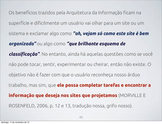 Os benefícios trazidos pela Arquitetura da Informação ficam na
superfície e dificilmente um usuário vai olhar para um site ou um
sistema e exclamar algo como “oh, vejam só como este site é bem
organizado” ou algo como “que brilhante esquema de
classificação”. No entanto, ainda há aquelas questões como se você
não pode tocar, sentir, experimentar ou cheirar, então não existe. O
objetivo não é fazer com que o usuário reconheça nosso árduo
trabalho, mas sim, que ele possa completar tarefas e encontrar a
informação que deseja nos sites que projetamos (MORVILLE E
ROSENFELD, 2006, p. 12 e 13, tradução nossa, grifo nosso).
43
domingo, 17 de novembro de 13

 