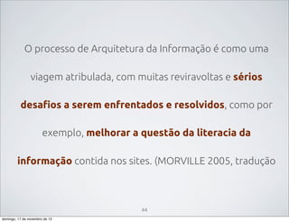 O processo de Arquitetura da Informação é como uma
viagem atribulada, com muitas reviravoltas e sérios
desafios a serem enfrentados e resolvidos, como por
exemplo, melhorar a questão da literacia da
informação contida nos sites. (MORVILLE 2005, tradução

44
domingo, 17 de novembro de 13

 
