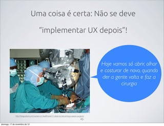 Uma coisa é certa: Não se deve
“implementar UX depois”!

Hoje vamos só abrir, olhar
e costurar de novo, quando
der a gente volta e faz a
cirurgia

http://blog.soliant.com/careers-in-healthcare/11-steps-to-becoming-a-space-surgeon/

45
domingo, 17 de novembro de 13

 