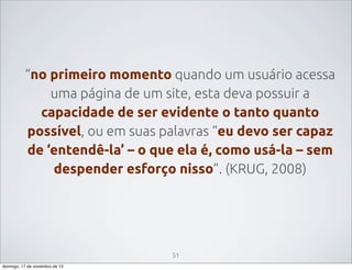 “no primeiro momento quando um usuário acessa
uma página de um site, esta deva possuir a
capacidade de ser evidente o tanto quanto
possível, ou em suas palavras “eu devo ser capaz
de ‘entendê-la’ – o que ela é, como usá-la – sem
despender esforço nisso”. (KRUG, 2008)

51
domingo, 17 de novembro de 13

 