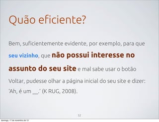 Quão eficiente?
Bem, suficientemente evidente, por exemplo, para que
seu vizinho, que não

possui interesse no

assunto do seu site e mal sabe usar o botão
Voltar, pudesse olhar a página inicial do seu site e dizer:
‘Ah, é um __.’ (K RUG, 2008).

52
domingo, 17 de novembro de 13

 
