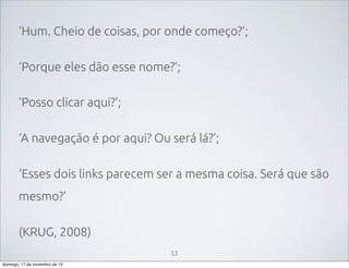 ‘Hum. Cheio de coisas, por onde começo?’;
‘Porque eles dão esse nome?’;
‘Posso clicar aqui?’;
‘A navegação é por aqui? Ou será lá?’;
‘Esses dois links parecem ser a mesma coisa. Será que são
mesmo?’
(KRUG, 2008)
53
domingo, 17 de novembro de 13

 