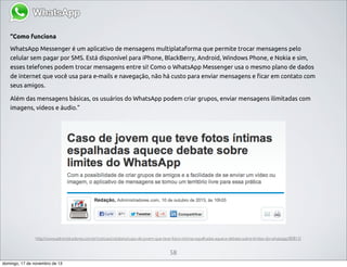 “Como funciona
WhatsApp Messenger é um aplicativo de mensagens multiplataforma que permite trocar mensagens pelo
celular sem pagar por SMS. Está disponível para iPhone, BlackBerry, Android, Windows Phone, e Nokia e sim,
esses telefones podem trocar mensagens entre si! Como o WhatsApp Messenger usa o mesmo plano de dados
de internet que você usa para e-mails e navegação, não há custo para enviar mensagens e ficar em contato com
seus amigos.
Além das mensagens básicas, os usuários do WhatsApp podem criar grupos, enviar mensagens ilimitadas com
imagens, vídeos e áudio.”

http://www.administradores.com.br/noticias/cotidiano/caso-de-jovem-que-teve-fotos-intimas-espalhadas-aquece-debate-sobre-limites-do-whatsapp/80815/

58
domingo, 17 de novembro de 13

 