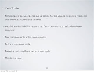 •

Conclusão

•

Nem sempre o que você pensa que vai ser melhor pro usuário e o que ele realmente
quer ou necessita: converse com eles

•

Heurísticas não são bíblias: use-as a seu favor, dentro da sua realidade e do seu
contexto!

•

Faça testes o quanto antes e com usuários

•

Refine e teste novamente

•

Prototipe mais - codifique menos e mais tarde

•

Mais lápis e papel

60
domingo, 17 de novembro de 13

 