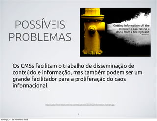 POSSÍVEIS
PROBLEMAS
Os CMSs facilitam o trabalho de disseminação de
conteúdo e informação, mas também podem ser um
grande facilitador para a proliferação do caos
informacional.

http://capital-ﬂow-watch.net/wp-content/uploads/2009/05/information_hydrant.jpg

9
domingo, 17 de novembro de 13

 