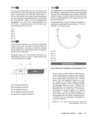 Questão   28                                           Questão    30

Um forno de micro-ondas tem em sua porta uma           Um skatista brinca numa rampa de skate conhecida
grade junto ao vidro, com espaços vazios menores       por “half pipe”. Essa pista tem como corte transversal
que o comprimento de onda das micro-ondas, a           uma semicircunferência de raio 3 metros, conforme
fim de não permitir que essas ondas atravessem         mostra a figura. O atleta, saindo do extremo A da
a porta. Supondo a frequência dessas micro-ondas       pista com velocidade de 4 m/s, atinge um ponto B
de 2,45 GHz (G = Giga = 109) e a velocidade de         de altura máxima h.
propagação de uma onda eletromagnética de              Desconsiderando a ação de forças dissipativas e
3.108 m/s, o comprimento das micro-ondas será,         adotando a aceleração da gravidade g = 10 m/s2, o
aproximadamente, em cm, de                             valor de h, em metros, é de
(A) 2.                                                             B

(B) 5.                                                             h
(C) 8.
                                                                                                         A
(D) 10.
(E) 12.
Questão   29
Uma criança brincando com um ímã, por descuido,
o deixa cair, e ele se rompe em duas partes. Ao
tentar consertá-lo, unindo-as no local da ruptura,
ela percebe que os dois pedaços não se encaixam
devido à ação magnética.                               (A) 0,8.
                                                       (B) 1,0.
Pensando nisso, se o ímã tivesse o formato e as
                                                       (C) 1,2.
polaridades da figura a seguir, é válido afirmar que
o ímã poderia ter se rompido                           (D) 1,4.
                                                       (E) 1,6.

                α         β                                               gEOgrAF iA

                                                       Leia o texto para responder às questões 31 a 33.
                                                π
               sul              NOrtE
                                                         No seu conjunto, e vista no plano mundial e interna-
                                                         cional, a colonização dos trópicos toma o aspecto
                                                         de uma vasta empresa comercial, mais complexa
                                                         que a antiga feitoria, mas sempre com o mesmo
                                                         caráter que ela, destinada a explorar os recur-
                                                         sos naturais de um território virgem em proveito
                                                         do comércio europeu. É este o verdadeiro sentido
(A) na direção do plano α.                               da colonização tropical, de que o Brasil é uma
(B) na direção do plano β.                               das resultantes; e ele explicará os elementos fun-
                                                         damentais, tanto no social como no econômico,
(C) na direção do plano π.
                                                         da formação e evolução histórica dos trópicos
(D) na direção de qualquer plano.                        americanos. (...) É com tal objetivo, objetivo ex-
(E) apenas na direção do plano β.                        terior, voltado para fora do país e sem atenção a
                                                         considerações que não fossem o interesse daque-
                                                         le comércio, que se organizarão a sociedade e a
                                                         economia brasileiras.

                                                         (PRADO JR., Caio. História econômica do Brasil. 22ª ed. São
                                                                                      Paulo: Brasiliense, 1979, p.23.)




                                                                        VEstiBulAr 1º sEm/10        •   FAtEC   • 11
 
