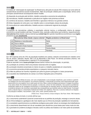 31
Q u e s tão

O modelo de “colonização de exploração” do Brasil durou até parte do século XIX e baseou-se numa série de
características econômico-sociais fundamentais. Além da produção voltada para a exportação, temos como
principais características socioespaciais desse modelo:
(A) dispersão da produção pelo território, trabalho camponês e economia de subsistência.
(B) manufaturas, trabalho assalariado e policultura em regiões mais próximas ao litoral.
(C) comércio de escravos, trabalho servil familiar e agricultura intensiva nos grandes centros.
(D) fortes migrações do norte para o sul, trabalho cativo e concentração urbana da produção.
(E) monocultura em vastos latifúndios, trabalho escravo e isolamento regional da produção.
       32
Q u e s tão

A produção de mercadorias voltadas à exportação colonial marcou a configuração interna do espaço
econômico e social brasileiro até hoje. Pensando nisso, assinale a alternativa que contenha, respectivamente,
mercadorias feitas desde a época colonial (que ainda hoje têm grande importância econômica) e sua região
produtora no país atualmente.
           Mercadorias feitas desde a época colonial Região produtora no Brasil atual

               (A) Madeiras e manufaturados                             Norte
               (B) Ouro e tabaco                                        Sul
               (C) Pau-brasil e frutas tropicais                        Sudeste
               (D) Charque e ouro                                       Centro-Oeste
               (E) Açúcar e cacau                                       Nordeste

Q u e s t ão   33
Em 1872 apenas cerca de 10% da população brasileira era urbana, estando concentrada em cidades como
Rio de Janeiro, Salvador, Recife, São Luís do Maranhão e São Paulo. Os demais povoados urbanos, nas
chamadas “vilas”, correspondiam a apenas 5,7% da população.
Pode-se assinalar como causa principal desses baixos índices de urbanização, no período,
(A) a proibição do comércio interno de produtos nacionais entre as regiões.
(B) a produção industrial concentrada no interior do país e o trabalho assalariado em crescimento.
(C) a economia escravista primário-exportadora e o pequeno mercado interno.
(D) a falta de políticas de incentivo migratório por parte do governo português e o baixo povoamento.
(E) a expulsão dos trabalhadores do campo e as fortes migrações para a Amazônia.

Q u e s tão    34
    Foram necessários bilhões de anos, com uma complexidade e uma evolução irrepetíveis, para construir o patrimô-
    nio biológico de uma única espécie; nos próximos decênios, a intervenção do homem será responsável pelo desa-
    parecimento de uma espécie viva a cada quarto de hora. Mas a cultura ecológica permanece à margem da política
    e da cultura oficial. No máximo toma-se posição, no discurso, a favor do meio ambiente, mas quando os problemas
    ambientais opõem-se às vantagens econômicas e à manutenção do emprego dentro da estrutura social existente,
    a tendência sempre é de minimizar a gravidade das consequências que recairão sobre as vidas futuras. O principal
    ponto a discutir hoje é o crescimento material sem limites nem objetivos. Para isso, é preciso rediscutir as relações
    de produção e trabalho, mas também o quê, como, onde, quando produzir etc.
                                              (TIEZZI, Enzo. Tempos históricos, tempos biológicos. São Paulo: Nobel, 1988. Adaptado.)

Conforme as ideias do texto, é correto afirmar que
(A) o crescimento sustentável é possível conservando-se os padrões de produção, emprego e consumo atuais.
(B) os ritmos biológicos e geológicos são mais rápidos que os ritmos da produção capitalista de mercadorias.
(C) a sociedade superdimensiona os problemas ecológicos para poder reduzir os empregos dos trabalhadores.
(D) o crescimento desenfreado tem de ser reavaliado para decidirmos novas bases para nosso modo de vida.
(E) a gravidade do problema ecológico é levada a sério na prática dos Estados e da maior parte da sociedade.

12 •       VEstiBulAr 1º sEm/10      •   FAtEC
 