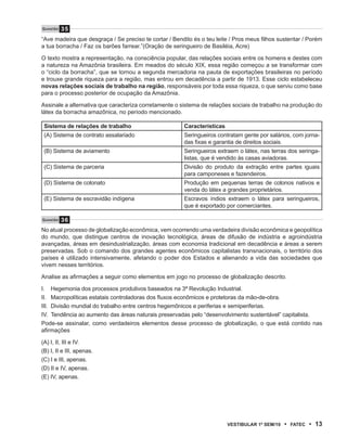 Questão   35
“Ave madeira que desgraça / Se preciso te cortar / Bendito és o teu leite / Pros meus filhos sustentar / Porém
a tua borracha / Faz os barões farrear.”(Oração de seringueiro de Basiléia, Acre)

O texto mostra a representação, na consciência popular, das relações sociais entre os homens e destes com
a natureza na Amazônia brasileira. Em meados do século XIX, essa região começou a se transformar com
o “ciclo da borracha”, que se tornou a segunda mercadoria na pauta de exportações brasileiras no período
e trouxe grande riqueza para a região, mas entrou em decadência a partir de 1913. Esse ciclo estabeleceu
novas relações sociais de trabalho na região, responsáveis por toda essa riqueza, o que serviu como base
para o processo posterior de ocupação da Amazônia.

Assinale a alternativa que caracteriza corretamente o sistema de relações sociais de trabalho na produção do
látex da borracha amazônica, no período mencionado.

 Sistema de relações de trabalho                       Características
 (A) Sistema de contrato assalariado                   Seringueiros contratam gente por salários, com jorna-
                                                       das fixas e garantia de direitos sociais.
 (B) Sistema de aviamento                              Seringueiros extraem o látex, nas terras dos seringa-
                                                       listas, que é vendido às casas aviadoras.
 (C) Sistema de parceria                               Divisão do produto da extração entre partes iguais
                                                       para camponeses e fazendeiros.
 (D) Sistema de colonato                               Produção em pequenas terras de colonos nativos e
                                                       venda do látex a grandes proprietários.
 (E) Sistema de escravidão indígena                    Escravos índios extraem o látex para seringueiros,
                                                       que é exportado por comerciantes.

Questão   36
No atual processo de globalização econômica, vem ocorrendo uma verdadeira divisão econômica e geopolítica
do mundo, que distingue centros de inovação tecnológica, áreas de difusão de indústria e agroindústria
avançadas, áreas em desindustrialização, áreas com economia tradicional em decadência e áreas a serem
preservadas. Sob o comando dos grandes agentes econômicos capitalistas transnacionais, o território dos
países é utilizado intensivamente, afetando o poder dos Estados e alienando a vida das sociedades que
vivem nesses territórios.

Analise as afirmações a seguir como elementos em jogo no processo de globalização descrito.

I. Hegemonia dos processos produtivos baseados na 3ª Revolução Industrial.
II. Macropolíticas estatais controladoras dos fluxos econômicos e protetoras da mão-de-obra.
III. Divisão mundial do trabalho entre centros hegemônicos e periferias e semiperiferias.
IV. Tendência ao aumento das áreas naturais preservadas pelo “desenvolvimento sustentável” capitalista.
Pode-se assinalar, como verdadeiros elementos desse processo de globalização, o que está contido nas
afirmações

(A) I, II, III e IV.
(B) I, II e III, apenas.
(C) I e III, apenas.
(D) II e IV, apenas.
(E) IV, apenas.




                                                                         VEstiBulAr 1º sEm/10   •   FAtEC   • 13
 