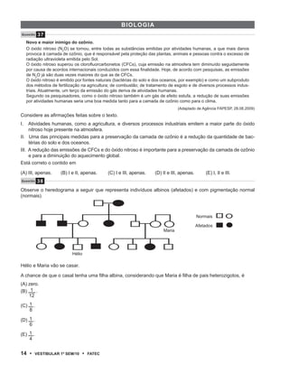 BiOl OgiA
Q u e s tão    37
     Novo e maior inimigo do ozônio.
     O óxido nitroso (N2O) se tornou, entre todas as substâncias emitidas por atividades humanas, a que mais danos
     provoca à camada de ozônio, que é responsável pela proteção das plantas, animais e pessoas contra o excesso de
     radiação ultravioleta emitida pelo Sol.
     O óxido nitroso superou os clorofluorcarbonetos (CFCs), cuja emissão na atmosfera tem diminuído seguidamente
     por causa de acordos internacionais conduzidos com essa finalidade. Hoje, de acordo com pesquisas, as emissões
     de N2O já são duas vezes maiores do que as de CFCs.
     O óxido nitroso é emitido por fontes naturais (bactérias do solo e dos oceanos, por exemplo) e como um subproduto
     dos métodos de fertilização na agricultura; de combustão; de tratamento de esgoto e de diversos processos indus-
     triais. Atualmente, um terço da emissão do gás deriva de atividades humanas.
     Segundo os pesquisadores, como o óxido nitroso também é um gás de efeito estufa, a redução de suas emissões
     por atividades humanas seria uma boa medida tanto para a camada de ozônio como para o clima.
                                                                                   (Adaptado de Agência FAPESP, 28.08.2009)
Considere as afirmações feitas sobre o texto.
I.   Atividades humanas, como a agricultura, e diversos processos industriais emitem a maior parte do óxido
     nitroso hoje presente na atmosfera.
II. Uma das principais medidas para a preservação da camada de ozônio é a redução da quantidade de bac-
     térias do solo e dos oceanos.
III. A redução das emissões de CFCs e do óxido nitroso é importante para a preservação da camada de ozônio
     e para a diminuição do aquecimento global.
Está correto o contido em

(A) III, apenas.      (B) I e II, apenas.       (C) I e III, apenas.   (D) II e III, apenas.       (E) I, II e III.
Q u e s t ão   38
Observe o heredograma a seguir que representa indivíduos albinos (afetados) e com pigmentação normal
(normais).



                                                                                               Normais

                                                                                               Afetados
                                                                           Maria




                            Hélio

Hélio e Maria vão se casar.

A chance de que o casal tenha uma filha albina, considerando que Maria é filha de pais heterozigotos, é
(A) zero.
(B) 1 .
    12

(C) 1 .
    8

(D) 1 .
    6

(E) 1 .
    4


14 •       VEstiBulAr 1º sEm/10     •   FAtEC
 