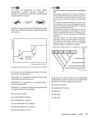 39
   Questão                                                     Questão    40
Um grupo de estudantes do Ensino Médio                            China tem fóssil só encontrado no Hemisfério
acompanhou, durante algumas semanas, a                            Sul.
variação do tamanho do corpo das três diferentes                  Uma equipe dirigida por Nick Fraser, do Museu de
espécies animais a seguir.                                        Ciências Naturais da Escócia, descobriu na provín-
                                                                  cia de Liaoning, no norte da China, o fóssil de uma
                                                                  planta que era encontrada apenas no Hemisfério
                                                                  Sul.
                                                                  Os cientistas sempre acreditaram que havia uma
                                                                  clara distinção entre os tipos de vegetação presen-
                                                                  tes nos continentes dos dois hemisférios, mas essa
O gráfico a seguir representa a variação apresentada              descoberta contesta essa teoria.
                                                                  “Descobrimos um grupo de sementes nuas que se
pelas três espécies estudadas, desconsiderando-
                                                                  encontram frequentemente associadas a um dos
se a escala.                                                      fósseis de planta predominante no Hemisfério Sul”,
                                                                  explica Fraser, em um comunicado da instituição
                                                                  escocesa.
                                                                  “Em certo sentido, isto não deveria surpreender
                                                                  totalmente, porque no período triássico (de 200 a
tamanho do corpo




                                                                  250 milhões de anos atrás), todos os continentes
                                                                  estavam unidos e formavam um único continente
                                                                  chamado Pangea”, acrescenta o cientista.
                                   muda
                                                                (Adaptado de noticias.terra.com.br, Acessado em 15.09.2009)
                                                                                                                                    Tempo
                                                                                                                                    (maa)
                   muda
                                                                Alga Briófita Pteridófita Gimnosperma   Angiosperma



                           período de
                          crescimento                                                                                                   360
                            pós-muda

                                                                                                                                        400
                                    tempo de desenvolvimento
                                                                                                                                        480
  (Adaptado de www.biomania.com.br. Acessado em 15.09.2009)
                                                                                                                                        750

                                                                                                                          (figura sem escalas)

De acordo com as observações feitas, os alunos
formularam três afirmações.

Afirmação A: O crescimento desses animais está                 De acordo com a notícia e com a árvore filogenética
relacionado às estações do ano.                                apresentadas, pode-se afirmar que a planta fóssil
Afirmação B: O crescimento só acontece após a                  pertence a um grupo vegetal que surgiu há
troca do exoesqueleto.                                         (A) mais de 750 maa.
Afirmação C: O padrão de crescimento apresentado               (B) exatamente 750 maa.
no gráfico é típico dos artrópodes.
                                                               (C) 480 maa.
Está correto o contido                                         (D) 400 maa.
(A) na afirmação A, apenas.                                    (E) 360 maa.
(B) na afirmação C, apenas.

(C) nas afirmações A e B, apenas.

(D) nas afirmações B e C, apenas.

(E) nas afirmações A, B e C.

                                                                                   VEstiBulAr 1º sEm/10               •    FAtEC       • 15
 