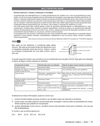 multiD isC ipliNAr
   Resíduo eletrônico: redução, reutilização e reciclagem
   A popularização dos eletroeletrônicos e a rápida obsolescência dos modelos cria o mito da necessidade de substi-
   tuição, que se torna quase obrigatória para os aficionados em tecnologia e para algumas profissões específicas. No
   entanto, o descarte desenfreado desses produtos tem gerado problemas ambientais sérios, pelo volume; por esses
   produtos conterem materiais que demoram muito tempo para se decompor e, principalmente, pelos metais pesados
   que os compõem, altamente prejudiciais à saúde humana. Além disso, faltam regras claras e locais apropriados para
   a deposição desses equipamentos que, em desuso, vão constituir o chamado lixo eletrônico ou e-lixo.
   Faz parte desse grupo todo material gerado a partir de aparelhos eletrodomésticos ou eletroeletrônicos e seus
   componentes, inclusive pilhas, baterias e produtos magnetizados. Quando as pilhas e os equipamentos eletroele-
   trônicos são descartados de forma incorreta no lixo comum, substâncias tóxicas são liberadas e penetram no solo,
   contaminando lençóis freáticos e, aos poucos, animais e seres humanos.
   A tecnologia ainda não avançou o suficiente para que essas substâncias sejam dispensáveis na produção desses
   aparelhos. O que propõem cientistas, ambientalistas e legisladores é que se procure reduzir, reciclar e reutilizar
   esses equipamentos.
                            (http://www.comciencia.br/comciencia/?section=8&edicao=32&id=379, acessado em 14.09.2009. Adaptado.)
Questão   43

Boa parte do lixo eletrônico é constituída pelas pilhas
comuns. São elas as principais fontes dos elementos zinco                           aço                    pasta úmida de NH4CI e MnO2

e manganês presentes nesse tipo de lixo. A figura mostra                       papelão
                                                                                                            bastão central de grafita
os principais componentes de uma pilha comum nova e                        copo de zinco
sem uso.                                                                                                   papel




O quadro seguinte mostra o que acontece com os constituintes de uma pilha comum, logo após sua utilização
e depois de alguns meses exposta ao ambiente.

     Componente da pilha                    Período logo após sua utilização      Depois de alguns meses exposta ao ambiente
     Invólucro de aço                       Permanece intacto.                    Torna-se enferrujado.
     Papelão que separa o invólucro         Permanece intacto.                    Fica manchado, úmido e sem resistência.
     de aço do copo de zinco
     Copo de zinco                          Permanece aparentemente intacto,      Boa parte do metal é corroída, aparecendo bu-
                                            mas com massa menor.                  racos no copo; o metal que resta fica recoberto
                                                                                  por ZnO .

     Papel que separa o copo de zinco       Permanece intacto.                    Desfaz-se.
     da pasta úmida
     Bastão de grafita                      Permanece intacto.                    Torna-se mais poroso e quebradiço.
     Pasta úmida                            Diminui a quantidade de MnO2 e de Diminui mais ainda a quantidade de MnO2 e de
                                            NH4Cl; passa a conter também Mn2O3, passa ; conter também ZnO, Mn(OH) e outras
                                                                                NH4Cl
                                                                                      a                          2
                                            ZnCl2, e NH3 .                      substâncias.



Analisando-se essas informações, pode-se concluir que

I. ocorrem transformações químicas durante o uso da pilha e após seu descarte no ambiente;
II. quanto antes uma pilha usada for encaminhada para reciclagem, maiores serão as quantidades de compo-
     nentes originais que poderão ser recuperadas;
III. quando depositadas no lixo comum, as pilhas comuns não acarretam riscos para o ambiente, uma vez que
     são biodegradáveis.
É correto o que se afirma apenas em

(A) I.    (B) II.    (C) III. (D) I e II.   (E) II e III.



                                                                                          VEstiBulAr 1º sEm/10     •   FAtEC       • 17
 