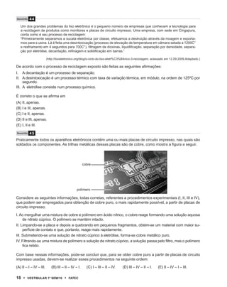 Q u e s tão   44
   Um dos grandes problemas do lixo eletrônico é o pequeno número de empresas que conhecem a tecnologia para
   a reciclagem de produtos como monitores e placas de circuito impresso. Uma empresa, com sede em Cingapura,
   conta como é seu processo de reciclagem:
   “Primeiramente separamos a sucata eletrônica por classe, efetuamos a destruição através da moagem e exporta-
   mos para a usina. Lá é feita uma desintoxicação (processo de elevação de temperatura em câmara selada a 1200C°
   e resfriamento em 4 segundos para 700C°), filtragem de dioxinas, liquidificação, separação por densidade, separa-
   ção por eletrólise, decantação, refinagem e solidificação em barras.”

                         (http://lixoeletronico.org/blog/o-ciclo-do-lixo-eletr%C3%B4nico-3-reciclagem, acessado em 12.09.2009.Adaptado.)

De acordo com o processo de reciclagem exposto são feitas as seguintes afirmações:
I. A decantação é um processo de separação.
II. A desintoxicação é um processo térmico com taxa de variação térmica, em módulo, na ordem de 125ºC por
     segundo.
III. A eletrólise consiste num processo químico.

É correto o que se afirma em
(A) II, apenas.
(B) I e III, apenas.
(C) I e II, apenas.
(D) II e III, apenas.
(E) I, II e III.

Q u e s tão   45
Praticamente todos os aparelhos eletrônicos contêm uma ou mais placas de circuito impresso, nas quais são
soldados os componentes. As trilhas metálicas dessas placas são de cobre, como mostra a figura a seguir.




                                                     cobre




                                               polímero

Considere as seguintes informações, todas corretas, referentes a procedimentos experimentais (I, II, III e IV),
que podem ser empregados para obtenção de cobre puro, o mais rapidamente possível, a partir de placas de
circuito impresso.

I. Ao mergulhar uma mistura de cobre e polímero em ácido nítrico, o cobre reage formando uma solução aquosa
     de nitrato cúprico. O polímero se mantém intacto.
II. Limpando-se a placa e depois a quebrando em pequenos fragmentos, obtém-se um material com maior su-
     perfície de contato e que, portanto, reage mais rapidamente.
III. Submetendo-se uma solução de nitrato cúprico à eletrólise, forma-se cobre metálico puro.
IV. Filtrando-se uma mistura de polímero e solução de nitrato cúprico, a solução passa pelo filtro, mas o polímero
     fica retido.

Com base nessas informações, pode-se concluir que, para se obter cobre puro a partir de placas de circuito
impresso usadas, devem-se realizar esses procedimentos na seguinte ordem:

(A) II – I – IV – III.      (B) III – II – IV – I.     (C) I – III – II – IV.   (D) III – IV – II – I.   (E) II – IV – I – III.

18 •      VEstiBulAr 1º sEm/10        •   FAtEC
 