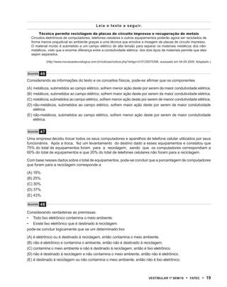 Leia o texto a seguir.

       Técnica permite reciclagem de placas de circuito impresso e recuperação de metais
  Circuitos eletrônicos de computadores, telefones celulares e outros equipamentos poderão agora ser reciclados de
  forma menos prejudicial ao ambiente graças a uma técnica que envolve a moagem de placas de circuito impresso.
  O material moído é submetido a um campo elétrico de alta tensão para separar os materiais metálicos dos não-
  metálicos, visto que a enorme diferença entre a condutividade elétrica dos dois tipos de materiais permite que eles
  sejam separados.

               (http://www.inovacaotecnologica.com.br/noticias/noticia.php?artigo=010125070306, acessado em 04.09.2009. Adaptado.)


Questão   46
Considerando as informações do texto e os conceitos físicos, pode-se afirmar que os componentes

(A) metálicos, submetidos ao campo elétrico, sofrem menor ação deste por serem de maior condutividade elétrica.
(B) metálicos, submetidos ao campo elétrico, sofrem maior ação deste por serem de maior condutividade elétrica.
(C) metálicos, submetidos ao campo elétrico, sofrem menor ação deste por serem de menor condutividade elétrica.
(D) não-metálicos, submetidos ao campo elétrico, sofrem maior ação deste por serem de maior condutividade
    elétrica.
(E) não-metálicos, submetidos ao campo elétrico, sofrem menor ação deste por serem de maior condutividade
    elétrica.


Questão   47
Uma empresa decidiu trocar todos os seus computadores e aparelhos de telefone celular utilizados por seus
funcionários. Após a troca, fez um levantamento do destino dado a esses equipamentos e constatou que
75% do total de equipamentos foram para a reciclagem, sendo que os computadores correspondiam a
60% do total de equipamentos e que 20% do total de telefones celulares não foram para a reciclagem.

Com base nesses dados sobre o total de equipamentos, pode-se concluir que a porcentagem de computadores
que foram para a reciclagem corresponde a

(A) 18%.
(B) 25%.
(C) 30%.
(D) 37%.
(E) 43%.

Questão   48

Considerando verdadeiras as premissas:
• Todo lixo eletrônico contamina o meio ambiente.
• Existe lixo eletrônico que é destinado à reciclagem.
pode-se concluir logicamente que se um determinado lixo

(A) é eletrônico ou é destinado à reciclagem, então contamina o meio ambiente.
(B) não é eletrônico e contamina o ambiente, então não é destinado à reciclagem.
(C) contamina o meio ambiente e não é destinado à reciclagem, então é lixo eletrônico.
(D) não é destinado à reciclagem e não contamina o meio ambiente, então não é eletrônico.
(E) é destinado à reciclagem ou não contamina o meio ambiente, então não é lixo eletrônico.



                                                                                      VEstiBulAr 1º sEm/10      •   FAtEC   • 19
 