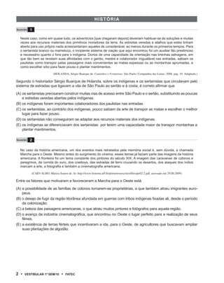 Hist Óri A

Q u e s tão   1

   Neste caso, como em quase tudo, os adventícios [que chegaram depois] deveriam habituar-se às soluções e muitas
   vezes aos recursos materiais dos primitivos moradores da terra. Às estreitas veredas e atalhos que estes tinham
   aberto para uso próprio nada acrescentariam aqueles de considerável, ao menos durante os primeiros tempos. Para
   o sertanista branco ou mameluco, o incipiente sistema de viação que aqui encontrou foi um auxiliar tão prestimoso
   e necessário quanto o fora para o indígena. Donos de uma capacidade de orientação nas brenhas selvagens, em
   que tão bem se revelam suas afinidades com o gentio, mestre e colaborador inigualável nas entradas, sabiam os
   paulistas como transpor pelas passagens mais convenientes as matas espessas ou as montanhas aprumadas, e
   como escolher sítio para fazer pouso e plantar mantimentos.

                               (HOLANDA, Sérgio Buarque de. Caminhos e Fronteiras. São Paulo: Companhia das Letras, 2008, pág. 19. Adaptado.)

Segundo o historiador Sérgio Buarque de Holanda, sobre os indígenas e os sertanistas que circulavam pelo
sistema de estradas que ligavam a vila de São Paulo ao sertão e à costa, é correto afirmar que

(A) os sertanistas precisaram construir muitas vias de acesso entre São Paulo e o sertão, substituindo as poucas
    e estreitas veredas abertas pelos indígenas.
(B) os indígenas foram importantes colaboradores dos paulistas nas entradas.
(C) os sertanistas, ao contrário dos indígenas, pouco sabiam da arte de transpor as matas e escolher o melhor
    lugar para fazer pouso.
(D) os sertanistas não conseguiram se adaptar aos recursos materiais dos indígenas.
(E) os indígenas se diferenciavam dos sertanistas por terem uma capacidade maior de transpor montanhas e
    plantar mantimentos.

Q u e s tão   2

   No caso da história americana, um dos eventos mais retratados pela memória social é, sem dúvida, a chamada
   Marcha para o Oeste. Mesmo antes do surgimento do cinema, esses temas já faziam parte das imagens da história
   americana. A fronteira foi um tema constante dos pintores do século XIX. A imagem das caravanas de colonos e
   peregrinos, da corrida do ouro, dos cowboys, das estradas de ferro cruzando os desertos, dos ataques dos índios
   marcam a arte, a fotografia e também a cinematografia americana.

              (CARVALHO,	Mariza	Soares	de.	In:	http://www.historia.uff.br/primeirosescritos/files/pe02-2.pdf,	acessado em 29.08.2009)

Entre os fatores que motivaram e favoreceram a Marcha para o Oeste está

(A) a possibilidade de as famílias de colonos tornarem-se proprietárias, o que também atraiu imigrantes euro-
    peus.
(B) o desejo de fugir da região litorânea afundada em guerras com tribos indígenas fixadas ali, desde o período
    da colonização.
(C) a beleza das paisagens americanas, o que atraiu muitos pintores e fotógrafos para aquela região.
(D) o avanço da indústria cinematográfica, que encontrou no Oeste o lugar perfeito para a realização de seus
    filmes.
(E) a existência de terras férteis que incentivaram a ida, para o Oeste, de agricultores que buscavam ampliar
    suas plantações de algodão.




2 •     VEstiBulAr 1º sEm/10         •   FAtEC
 