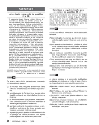 pOrtuguês                                           Considere o seguinte trecho para
                                                                        responder às questões 50 e 51.
   Leia o texto e responda às questões                             Outro dado importante foi a omissão de ambos
                  49 a 52.                                         diante do argumento do México de que a violência
   O presidente Barack Obama e Hillary Clinton, a                  que coloca em risco as instituições nacionais,
   secretária de Estado dos Estados Unidos, tive-                  com a inserção do narcotráfico no poder político,
   ram de enfrentar uma desagradável surpresa em                   resulta da demanda por drogas por parte do
   suas viagens ao México. O jornal mexicano El Uni-               mercado consumidor norte-americano.
   versal, um dos mais importantes do país, revelou
   algo até então mantido sob sombras: há um item
   no orçamento do Pentágono de 2009 consignando                   Questão   50
   verba para ajudar a evitar que o México se torne
   “território ingovernável”. São 13 milhões de dólares            A crítica do México, relatada no trecho destacado,
   destinados a fortalecer as forças armadas mexica-               refere-se
   nas. Outro dado importante foi a omissão de ambos
   diante do argumento do México de que a violência                (A) às instituições mexicanas, que têm sido alvo de
   que coloca em risco as instituições nacionais, com
   a inserção do narcotráfico no poder político, resul-
                                                                       violentas ações pelos traficantes norte-america-
   ta da demanda por drogas por parte do mercado                       nos.
   consumidor norte-americano. (...) Há o lado policial,           (B) ao governo norte-americano, que tem se eximi-
   ou de guerra, com os Estados Unidos construindo                     do de contabilizar os danos causados ao México
   muros e fortalecendo a repressão em suas linhas
   de junção com o território mexicano. E há o lado                    pela compra de drogas e consequente incentivo
   político e econômico: o da imigração. Um homem                      ao tráfico.
   mexicano de 35 anos, com nove de instrução, pode                (C) aos pontos do narcotráfico mexicano, que têm
   ganhar 132% a mais trabalhando nos Estados Uni-
                                                                       sido frequentemente financiados pelo Pentágo-
   dos. (...) Mas o México terá de conformar-se com a
   redução da sua estatura de aliado preferencial dos                  no, desequilibrando a economia mexicana.
   Estados Unidos nas Américas. “Bye, bye, México, o               (D) ao governo mexicano, que tem faltado aos en-
   Brasil emerge como líder da América Latina”. Essa                   contros marcados pelos Estados Unidos, cau-
   frase foi escrita por Andrés Oppenheimer, colunista
   do Miami Herald, íntimo da comunidade hispânica e                   sando desentendimentos.
   do setor do Departamento de Estado que cuida de                 (E) ao governo norte-americano, que tem demanda-
   questões latino-americanas.                                         do imigração mexicana para atuar em suas insti-
(CARLOS, Newton. Narcotráfico corrói a estabilidade do estado          tuições nacionais.
mexicano. In: Mundo – geografia e política internacional. edição
               100, ano 17, n. 4, agosto/2009, p. 11. Adaptado)
                                                                   Questão   51
Q u e s tão   49
                                                                   A palavra ambos e a expressão instituições
De acordo com o texto, elementos do orçamento                      nacionais, em destaque no trecho do texto, referem-
norte-americano revelam                                            se, respectivamente, aos seguintes elementos:

(A) a denúncia feita pelo jornal El Universal sobre                (A) Barack Obama e Hillary Clinton; instituições me-
    o México ter se tornado um “território ingoverná-                  xicanas.
    vel”.                                                          (B) o Pentágono e o casal que visitou o México; ins-
(B) a solidariedade do Pentágono no que se refere                      tituições norte-americanas.
    à saúde política de seu futuro aliado e vizinho na             (C) o jornal El Universal e o governo mexicano; insti-
    América.                                                           tuições mexicanas.
(C) o desconhecimento dos governos norte-ameri-                    (D) as forças armadas mexicanas e o jornal El Uni-
    cano e mexicano sobre os recursos destinados à                     versal; instituições norte-americanas.
    estruturação arquitetônica do México.                          (E) Barack Obama e as forças armadas mexicanas;
(D) grande investimento financeiro mexicano na am-                     instituições mexicanas.
    pliação do contingente das forças armadas com
    vistas ao combate à violência social.
(E) a preocupação do governo norte-americano em
    se proteger de futuros problemas com aquele
    país que poderá ser um ex-aliado em breve.

20 •      VEstiBulAr 1º sEm/10     •   FAtEC
 