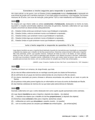 Considere o trecho seguinte para responder à questão 52.
Há o lado policial, ou de guerra, com os Estados Unidos construindo muros e fortalecendo a repressão em
suas linhas de junção com o território mexicano. E há o lado político e econômico: o da imigração. Um homem
mexicano de 35 anos, com nove de instrução, pode ganhar 132% a mais trabalhando nos Estados Unidos.

Questão   52
As orações em cujo interior estão os verbos construindo e fortalecendo, destacados no trecho do texto,
equivalem a orações subordinadas adjetivas (reduzidas de gerúndio). Assinale a alternativa em que essas
orações encontram-se desenvolvidas adequadamente.

(A) ... Estados Unidos ainda que construam muros e que fortaleçam a repressão...
(B) ... Estados Unidos, onde se constroem muros e se fortalecem a repressão...
(C) ... Estados Unidos, que constroem muros e que fortalecem a repressão...
(D) ... Estados Unidos logo que constroem muros e fortalecem a repressão...
(E) ... Estados Unidos no qual constroem muros que fortalecem a repressão...

                    Leia o texto seguinte e responda às questões 53 e 54.


  Logo depois transferiu-se para o trapiche [local destinado à guarda de mercadorias para importação ou exportação]
  o depósito dos objetos que o trabalho do dia lhes proporcionava. Estranhas coisas entraram então para o trapiche.
  Não mais estranhas, porém, que aqueles meninos, moleques de todas as cores e de idades, as mais variadas,
  desde os 9 aos 16 anos, que à noite se estendiam pelo assoalho e por debaixo da ponte e dormiam, indiferentes
  ao vento que circundava o casarão uivando, indiferentes à chuva que muitas vezes os lavava, mas com os olhos
  puxados para as luzes dos navios, com os ouvidos presos às canções que vinham das embarcações. . .

                                (AMADO, Jorge. O trapiche. Capitães de Areia. São Paulo: Livraria Martins Ed., 1937. Adaptado.)


Questão   53
Capitães de Areia é um romance, de Jorge Amado, que trata

(A) da vida de órfãos sobreviventes de um naufrágio ocorrido perto da cidade de Pernambuco.
(B) do sofrimento de um grupo de meninos sobreviventes de uma chacina no Rio de Janeiro.
(C) do drama vivenciado por jovens chineses e africanos encontrados nos porões de um navio no porto de
    Santos.
(D) da pobreza vivida pelos jovens fugidos de um reformatório em busca do sonho de liberdade em Recife.
(E) das histórias cotidianas de meninos de rua que lutam pela sobrevivência em Salvador.

Questão   54
Assinale a alternativa em que o verbo destacado tem como sujeito aquele apresentado entre colchetes.

(A) Logo depois transferiu-se para o trapiche o depósito dos objetos... [os objetos]
(B) ... o depósito dos objetos que o trabalho do dia lhes proporcionava. [o depósito dos objetos]
(C) Estranhas coisas entraram então para o trapiche. [estranhas coisas]
(D) ... indiferentes ao vento que circundava o casarão uivando... [o casarão]
(E) ... com os ouvidos presos às canções que vinham das embarcações. . . [as embarcações]




                                                                                  VEstiBulAr 1º sEm/10       •   FAtEC   • 21
 