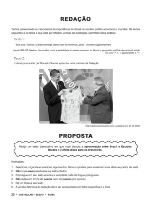 rEDAÇÃO
Temos presenciado o crescimento da importância do Brasil no cenário político-econômico mundial. Os textos
seguintes e os fatos a que eles se referem, a título de ilustração, permitem essa análise:

     Texto 1:
     “Bye, bye, México, o Brasil emerge como líder da América Latina”. (Andrés Oppenheimer)

 (apud CARLOS, Newton. Narcotráfico corrói a estabilidade do estado mexicano. In: Mundo – geografia e política internacional. edição
                                                                                            100, ano 17, n. 4, agosto/2009, p. 11)

     Texto 2:
     Lula é provocado por Barack Obama após dar uma camisa da Seleção.




                                                                           (http://globoesporte.globo.com, acessado em 24.09.2009)




                                                prOp OstA
                                                prOp OstA
        Redija um texto dissertativo em que você discuta a aproximação entre Brasil e Estados
                               Unidos e o efeito disso para os brasileiros.



Instruções:

1.    Selecione, organize e relacione argumentos, fatos e opiniões para sustentar suas ideias e pontos de vista.
2.    Não copie nem parafraseie os textos dados.
3.    Empregue em seu texto apenas a variedade culta da língua portuguesa.
4.    Não redija em forma de poema nem de poesia (em versos).
5.    Dê um título a seu texto.
6.    A versão definitiva da redação deve ser apresentada em folha específica e a tinta.

22 •     VEstiBulAr 1º sEm/10     •   FAtEC
 