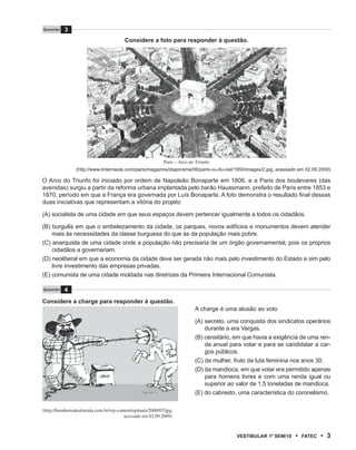 Questão   3
                                        Considere a foto para responder à questão.




                                                           Paris – Arco do Triunfo
                (http://www.linternaute.com/paris/magazine/diaporama/06/paris-vu-du-ciel/1950/images/2.jpg, acessado em 02.09.2009)

O Arco do Triunfo foi iniciado por ordem de Napoleão Bonaparte em 1806, e a Paris dos boulevares (das
avenidas) surgiu a partir da reforma urbana implantada pelo barão Haussmann, prefeito de Paris entre 1853 e
1870, período em que a França era governada por Luís Bonaparte. A foto demonstra o resultado final dessas
duas iniciativas que representam a vitória do projeto

(A) socialista de uma cidade em que seus espaços devem pertencer igualmente a todos os cidadãos.

(B) burguês em que o embelezamento da cidade, os parques, novos edifícios e monumentos devem atender
    mais às necessidades da classe burguesa do que às da população mais pobre.
(C) anarquista de uma cidade onde a população não precisaria de um órgão governamental, pois os próprios
    cidadãos a governariam.
(D) neoliberal em que a economia da cidade deve ser gerada não mais pelo investimento do Estado e sim pelo
    livre investimento das empresas privadas.
(E) comunista de uma cidade moldada nas diretrizes da Primeira Internacional Comunista.

Questão   4
Considere a charge para responder à questão.
                                                                          A charge é uma alusão ao voto

                                                                          (A) secreto, uma conquista dos sindicatos operários
                                                                              durante a era Vargas.
                                                                          (B) censitário, em que havia a exigência de uma ren-
                                                                              da anual para votar e para se candidatar a car-
                                                                              gos públicos.
                                                                          (C) da mulher, fruto da luta feminina nos anos 30.
                                                                          (D) da mandioca, em que votar era permitido apenas
                                                                              para homens livres e com uma renda igual ou
                                                                              superior ao valor de 1,5 toneladas de mandioca.
                                                                          (E) do cabresto, uma característica do coronelismo.

(http://humbertodealmeida.com.br/wp-content/uploads/2008/07/jpg,
                                       acessado em 02.09.2009)



                                                                                          VEstiBulAr 1º sEm/10     •   FAtEC   • 3
 