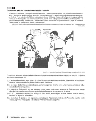 Q u e s tão    5
Considere o texto e a charge para responder à questão.
   GDANSK - O presidente e o primeiro-ministro da Polônia, Lech Kaczynski e Donald Tusk, comandaram nesta terça-
   feira, 1, em Gdansk, a cerimônia que lembrou o momento exato dos 70 anos do início da Segunda Guerra Mundial.
   Às 4h45 de 1º de setembro de 1939, o encouraçado alemão Schleswig-Holstein abriu fogo contra a guarnição da
   península de Westerplatte, nas cercanias de Gdansk, dando início à Segunda Guerra Mundial. “Westerplatte é o
   símbolo da luta do fraco contra o forte”, assinalou Kaczynski, em discurso no qual reivindicou o papel de vítima da
   Polônia contra “os totalitarismos nazista e bolchevique”.
              (http://www.estadao.com.br/noticias/internacional,polemica-historica-marca-cerimonia-de-70-anos-da-2-guerra, 427842, 0.htm acessado em
                                                                                                                                         05.09.2009)


                                                    BOA PIADA!
                                                NINGUÉM CONHECE          É VERDADE!
                                                AS NOSSAS INTEN-         NEM NÓS...
                                                   ÇÕES, HEIM?




                                                                       (http://www.integral.br/zoom/imgs/324/image001.jpg, acessado em 01.09.2009)

O trecho do artigo e a charge de Belmonte remontam a um importante e polêmico episódio ligado à 2ª Guerra
Mundial. Esse episódio foi

(A) a divisão da Alemanha, logo após a 2ª Guerra Mundial, em Alemanha Ocidental, pertencente ao bloco capi-
    talista, e Alemanha Oriental, pertencente ao bloco comunista.
(B) a operação Barba Ruiva, executada pela Alemanha e por ela descrita como uma cruzada para salvar a Eu-
    ropa do bolchevismo judaico.
(C) a batalha de Stalingrado, em que soldados e civis russos defenderam a cidade de Stalingrado do ataque
    alemão, interessado no domínio do centro industrial existente às margens do rio Volga.
(D) o Dia D, momento que marcou o avanço da força aliada, liderada pela Rússia, sobre o exército alemão,
    ocorrido na região da Normandia.
(E) a assinatura do pacto de não-agressão, assinado pela Rússia comunista e pela Alemanha nazista, pacto
    esse que previa, em segredo, a divisão da Polônia entre as duas partes.




4 •     VEstiBulAr 1º sEm/10            •   FAtEC
 