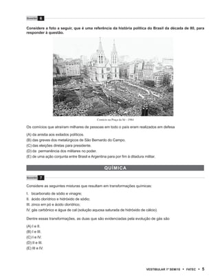 Questão   6

Considere a foto a seguir, que é uma referência da história política do Brasil da década de 80, para
responder à questão.




                                            Comício na Praça da Sé - 1984

Os comícios que atraíram milhares de pessoas em todo o país eram realizados em defesa

(A) da anistia aos exilados políticos.
(B) das greves dos metalúrgicos de São Bernardo do Campo.
(C) das eleições diretas para presidente.
(D) da permanência dos militares no poder.
(E) de uma ação conjunta entre Brasil e Argentina para por fim à ditadura militar.


                                                 QuÍmi CA

Questão   7

Considere as seguintes misturas que resultam em transformações químicas:

I. bicarbonato de sódio e vinagre;
II. ácido clorídrico e hidróxido de sódio;
III. zinco em pó e ácido clorídrico;
IV. gás carbônico e água de cal (solução aquosa saturada de hidróxido de cálcio).

Dentre essas transformações, as duas que são evidenciadas pela evolução de gás são

(A) I e II.
(B) I e III.
(C) I e IV.
(D) II e III.
(E) III e IV.




                                                                            VEstiBulAr 1º sEm/10   •   FAtEC   • 5
 