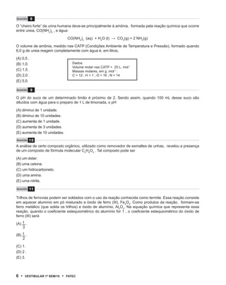 Q u e s tão    8
O “cheiro forte” da urina humana deve-se principalmente à amônia, formada pela reação química que ocorre
entre ureia, CO(NH2)2 , e água:

                                    CO(NH2)2 (aq) + H2O (l) → CO2(g) + 2 NH3(g)

O volume de amônia, medido nas CATP (Condições Ambiente de Temperatura e Pressão), formado quando
6,0 g de ureia reagem completamente com água é, em litros,

(A) 0,5 .
(B) 1,0.                               Dados:
                                       Volume molar nas CATP = 25 L. mol-1
(C) 1,5 .                              Massas molares, em g .mol-1 :
(D) 2,0 .                              C = 12 ; H = 1 ; O = 16 ; N = 14
(E) 5,0.

Q u e s tão    9

O pH do suco de um determinado limão é próximo de 2. Sendo assim, quando 100 mL desse suco são
diluídos com água para o preparo de 1 L de limonada, o pH

(A) diminui de 1 unidade.
(B) diminui de 10 unidades.
(C) aumenta de 1 unidade.
(D) aumenta de 3 unidades.
(E) aumenta de 10 unidades.

        10
Q u e s t ão

A análise de certo composto orgânico, utilizado como removedor de esmaltes de unhas, revelou a presença
de um composto de fórmula molecular C4H8O2 . Tal composto pode ser

(A) um éster.
(B) uma cetona.
(C) um hidrocarboneto.
(D) uma amina.
(E) uma nitrila.

Q u e s tão    11

Trilhos de ferrovias podem ser soldados com o uso da reação conhecida como termite. Essa reação consiste
em aquecer alumínio em pó misturado a óxido de ferro (III), Fe2O3. Como produtos da reação, formam-se
ferro metálico (que solda os trilhos) e óxido de alumínio, Al2O3. Na equação química que representa essa
reação, quando o coeficiente estequiométrico do alumínio for 1 , o coeficiente estequiométrico do óxido de
ferro (III) será

(A) 1 .
    3

(B) 1 .
    2

(C) 1.
(D) 2 .
(E) 3.



6 •      VEstiBulAr 1º sEm/10   •   FAtEC
 