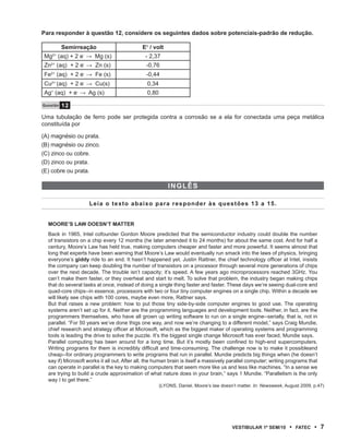 Para responder à questão 12, considere os seguintes dados sobre potenciais-padrão de redução.

          Semirreação                        Eθ / volt
Mg (aq) + 2 e → Mg (s)
    2+             -
                                               - 2,37
Zn (aq) + 2 e → Zn (s)
   2+              -
                                               -0,76
Fe (aq) + 2 e → Fe (s)
   2+              -
                                               -0,44
Cu (aq) + 2 e → Cu(s)
   2+              -
                                               0,34
Ag (aq) + e → Ag (s)
   +           -
                                               0,80

Questão   12
Uma tubulação de ferro pode ser protegida contra a corrosão se a ela for conectada uma peça metálica
constituída por

(A) magnésio ou prata.
(B) magnésio ou zinco.
(C) zinco ou cobre.
(D) zinco ou prata.
(E) cobre ou prata.

                                                          iNglês

                       Leia o texto abaixo para responder às questões 13 a 15.


  mOOrE’s lAW DOEsN’t mAttEr
  Back in 1965, Intel cofounder Gordon Moore predicted that the semiconductor industry could double the number
  of transistors on a chip every 12 months (he later amended it to 24 months) for about the same cost. And for half a
  century, Moore’s Law has held true, making computers cheaper and faster and more powerful. It seems almost that
  long that experts have been warning that Moore’s Law would eventually run smack into the laws of physics, bringing
  everyone’s giddy ride to an end. It hasn’t happened yet. Justin Rattner, the chief technology officer at Intel, insists
  the company can keep doubling the number of transistors on a processor through several more generations of chips
  over the next decade. The trouble isn’t capacity; it’s speed. A few years ago microprocessors reached 3GHz. You
  can’t make them faster, or they overheat and start to melt. To solve that problem, the industry began making chips
  that do several tasks at once, instead of doing a single thing faster and faster. These days we’re seeing dual-core and
  quad-core chips--in essence, processors with two or four tiny computer engines on a single chip. Within a decade we
  will likely see chips with 100 cores, maybe even more, Rattner says.
  But that raises a new problem: how to put those tiny side-by-side computer engines to good use. The operating
  systems aren’t set up for it. Neither are the programming languages and development tools. Neither, in fact, are the
  programmers themselves, who have all grown up writing software to run on a single engine--serially, that is, not in
  parallel. “For 50 years we’ve done thigs one way, and now we’re changing to a different model,” says Craig Mundie,
  chief research and strategy officer at Microsoft, which as the biggest maker of operating systems and programming
  tools is leading the drive to solve the puzzle. It’s the biggest single change Microsoft has ever faced, Mundie says.
  Parallel computing has been around for a long time. But it’s mostly been confined to high-end supercomputers.
  Writing programs for them is incredibly difficult and time-consuming. The challenge now is to make it possibleand
  cheap--for ordinary programmers to write programs that run in parallel. Mundie predicts big things when (he doesn’t
  say if) Microsoft works it all out. After all, the human brain is itself a massively parallel computer; writing programs that
  can operate in parallel is the key to making computers that seem more like us and less like machines. “In a sense we
  are trying to build a crude approximation of what nature does in your brain,” says 1 Mundie. “Parallelism is the only
  way I to get there.”
                                                      (LYONS, Daniel. Moore’s law doesn’t matter. In: Newsweek, August 2009, p.47)




                                                                                       VEstiBulAr 1º sEm/10       •   FAtEC   • 7
 