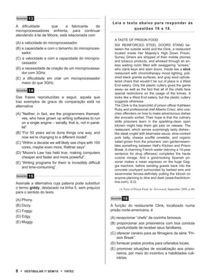 Q u e s tão   13
                                                             Leia o texto abaixo para responder às
A dificuldade        que     a fabricante      de
                                                                        questões 16 a 18.
microprocessadores enfrenta, para continuar
atendendo à lei de Moore, está relacionada com
                                                              A TASTE OF PRISON FOOD
(A) a velocidade do microprocessador.
                                                              SIX REINFORCED STEEL DOORS STAND be-
(B) a capacidade e com o tamanho do microproces-              tween the outside world and the Clink, a restaurant
    sador.                                                    located inside Her Majesty’s High Down Prison,
(C) a velocidade e com a capacidade do micropro-              Surrey. Diners are stripped of their mobile phones
                                                              and tobacco products, and whisked through an air-
    cessador.
                                                              less waiting room filled with swaggering “screws,”
(D) a necessidade de criação de um microprocessa-             who clank keys and slam doors. Inside lies a slick
    dor com 3GHz.                                             restaurant with chromotherapy mood lighting, poli-
(E) a dificuldade em criar um microprocessador                shed black granite surfaces, and gray wool uphols-
    maior do que 3GHz.                                        tered chairs that wouldn’t be out of place in a West
                                                              End eatery. Only the plastic cutlery gives the game
Q u e s tão   14                                              away--as well as the fact that all of the chefs face
                                                              special restrictions on the usage of the knives. It
Das frases reproduzidas a seguir, aquela que                  looks like a West End eatery, but the plastic cutlery
traz exemplos de graus de comparação está na                  suggests otherwise.
alternativa                                                   The Clink is the brainchild of prison officer Kathleen
                                                              Ruby and professional chef Alberto Crisci, who coa-
(A) “Neither, in fact, are the programmers themsel-           ches offenders on how to make adventurous dishes
    ves, who have grown up writing softwares to run           like avocado sorbet. Their hope is that the culinary
    on a single engine – serially, that is, not in paral-     skills prisoners learn in the sparkling-clean open
                                                              kitchen might help them get jobs on release. The
    lel”.
                                                              restaurant, which serves surprisingly tasty dishes--
(B) “For 50 years we’ve done things one way, and              like steak onglet with béarnaise sauce, slow-cooked
    now we’re changing to a different model”.                 pork belly, cheese soufflé omelette, and organic
(C) “Within a decade we will likely see chips with 100        salad grown from the prisoners’ own gardenresem-
    cores, maybe even more, Rattner says”.                    bles something between Hell’s Kitchen and Prison
                                                              Break. A charming French waiter (serving a 14-year
(D) “Moore’s Law has held true, making computers              sentence for drug offenses) completes the haute
    cheaper and faster and more powerful”.                    cuisine mirage. And a good-looking Spanish pri-
(E) “Writing programs for them is incredibly difficult        soner makes a mean espresso on the huge Gag-
    and time-consuming”.                                      gia machine, before sending guests back into the
                                                              concrete courtyard surrounded by barbed wire and
                                                              sevenmeter fences-definitely putting the kibosh on
Q u e s tão   15                                              anyone planning to dine and dash (www.theclinkon-
Assinale a alternativa cuja palavra pode substituir           line.com). S.G.
o termo giddy, destacado na linha 5, sem prejuízo                (A Taste of Prison Food. In: Newsweek, September 2009, p.48)
para o sentido do texto.

(A) Phony.                                                  Questão   16
(B) Dizzy.                                                  A função do restaurante Clink, localizado numa
(C) Foggy.                                                  prisão norte-americana, é
(D) Edgy.                                                   (A) recepcionar “chefs” de cozinha famosos.
(E) Muggy.                                                  (B) proporcionar aos prisioneiros com boa conduta
                                                                oportunidade de receber seus familiares.
                                                            (C) oferecer cenário para as filmagens da série “Pri-
                                                                sion Break”.
                                                            (D) fornecer pratos prontos para orfanatos locais.
                                                            (E) promover situações de socialização aos prisio-
                                                                neiros, por meio do incentivo a habilidades culi-
                                                                nárias.


8 •     VEstiBulAr 1º sEm/10   •   FAtEC
 