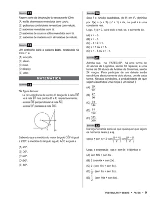 Questão    17                                         Questão   20
Fazem parte da decoração do restaurante Clink         Seja f a função quadrática, de R em R, definida
(A) sofás charmosos revestidos com couro.             por f(x) = (k + 3)�(x 2 + 1) + 4x, na qual k é uma
(B) poltronas confortáveis revestidas com veludo.     constante real.
(C) cadeiras revestidas com lã.                       Logo, f(x) > 0, para todo x real, se, e somente se,
(D) cadeiras de couro e sofás revestidos com lã.
                                                      (A) k > − 3.
(E) cadeiras de madeira com almofadas de veludo.
                                                      (B) k > − 1.
                                                      (C) − 3 < k < 1.
Questão    18
                                                      (D) k < 1 ou k > 5.
Um antônimo para a palavra slick, destacada na        (E) k < − 5 ou k > −1.
linha 7, é
(A) smooth.                                           Questão   21
(B) clean.
                                                      Admita que, na FATEC-SP, há uma turma de
(C) neat.                                             40 alunos de Logística, sendo 18 rapazes; e uma
(D) sloppy.                                           turma de 36 alunos de Análise de Sistemas, sendo
(E) utter.                                            24 moças. Para participar de um debate serão
                                                      escolhidos aleatoriamente dois alunos, um de cada
                mAt E máti CA                         turma. Nessas condições, a probabilidade de que
                                                      sejam escolhidos uma moça e um rapaz é
Questão    19
                                                      (A) 29 .
Na figura tem-se:                                         60
  • a circunferência de centro O tangente à reta CE   (B) 47 .
    e à reta EF nos pontos D e F, respectivamente;        96
  • a reta OB perpendicular à reta AC;                (C) 73 .
  • a reta EF paralela à reta OB .                        144
                                 C                    (D) 81 .
                                                          160
                                                      (E) 183 .
                 O               B                        360
                             D                        Q u e s t ã o 22

                     F   E           A
                                                      Da trigonometria sabe-se que quaisquer que sejam
                                                      os números reais p e q,


                                                                               �           �
                                         ^
Sabendo que a medida do maior ângulo CEF é igual
                                  ^                   sen p + sen q = 2�sen
                                                                                   p+q
                                                                                       �
                                                                                       �cos p − q
                                                                                                    �
a 230º, a medida do ângulo agudo ACE é igual a                                      2         2

(A) 20º.
                                                      Logo, a expressão cos x �sen 9x é idêntica a
(B) 30º.
(C) 40º.                                              (A) sen 10x + sen 8x .

(D) 50º.                                              (B) 2�(sen 6x + sen 2x) .
(E) 60º.                                              (C) 2�(sen 10x + sen 8x) .
                                                         1
                                                      (D)  �(sen 6x + sen 2x) .
                                                         2
                                                         1
                                                      (E) �(sen 10x + sen 8x) .
                                                         2



                                                                      VEstiBulAr 1º sEm/10     •    FAtEC   • 9
 