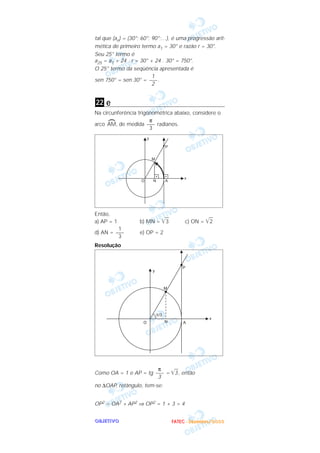 tal que (an) = (30°; 60°; 90°;…), é uma progressão arit-
mética de primeiro termo a1 = 30° e razão r = 30°.
Seu 25° termo é
a25 = a1 + 24 . r = 30° + 24 . 30° = 750°.
O 25° termo da seqüência apresentada é
                          1
sen 750° = sen 30° = ––– .
                          2


22 e
Na circunferência trigonométrica abaixo, considere o
                       π
arco AM, de medida ––– radianos.
                       3




Então,
a) AP = 1          b) MN =     3            c) ON =         2
         1
d) AN = –––        e) OP = 2
         3
Resolução




                       π
Como OA = 1 e AP = tg ––– = 3 , então
                       3
no ∆OAP, retângulo, tem-se:


OP2 = OA2 + AP2 ⇒ OP2 = 1 + 3 = 4


OBJETIVO                           F A T E C - D e z e m b r o /2 0 0 3
 