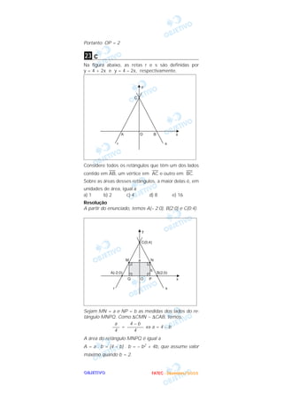 Portanto: OP = 2

23 c
Na figura abaixo, as retas r e s são definidas por
y = 4 + 2x e y = 4 – 2x, respectivamente.




Considere todos os retângulos que têm um dos lados
           —                   —            —
contido em AB, um vértice em AC e outro em BC.
Sobre as áreas desses retângulos, a maior delas é, em
unidades de área, igual a
a) 1     b) 2       c) 4       d) 8            e) 16
Resolução
A partir do enunciado, temos A(– 2;0), B(2;0) e C(0;4).




Sejam MN = a e NP = b as medidas dos lados do re-
tângulo MNPQ. Como ∆CMN ~ ∆CAB, temos:
            a     4–b
           ––– = ––––––– ⇔ a = 4 – b
            4       4
A área do retângulo MNPQ é igual a
A = a . b = (4 – b) . b = – b2 + 4b, que assume valor
máximo quando b = 2.


OBJETIVO                        F A T E C - D e z e m b r o /2 0 0 3
 
