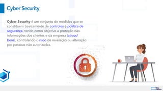 CyberSecurity
Cyber Security é um conjunto de medidas que se
constituem basicamente de controles e política de
segurança, tendo como objetivo a proteção das
informações dos clientes e da empresa (ativos/
bens), controlando o risco de revelação ou alteração
por pessoas não autorizadas.


 
