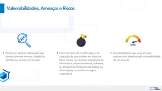 • Evento ou atitude indesejável que
potencialmente remove, desabilita,
danifica ou destrói um recurso;
Vulnerabilidades,AmeaçaseRiscos
• Características de modificação e de
captação de que podem ser alvos os
bens, ativos, ou recursos intangíveis de
informática, respectivamente, software,
ou programas de bancos de dados, ou
informações, ou ainda a imagem
corporativa
• A probabilidade que uma ameaça
explore uma determinada vulnerabilidade
de um recurso
 