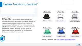 Hackers:MocinhosouBandidos?
Hacker's Manifesto 1986: http://phrack.org/issues/7/3.html
HACKER, um indivíduo que se dedica, com
intensidade incomum, a conhecer e modificar os aspectos
mais internos de dispositivos, programas e redes de
computadores. Hackers podem ser motivados por uma
infinidade de razões, tais como lucro, protesto, coleta de
informações, desafio, recreação, ou para avaliar as
fraquezas do sistema para auxiliar na formulação de
defesas contra hackers em potencial.
 