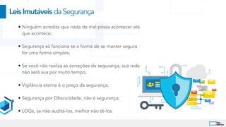 • Ninguém acredita que nada de mal possa acontecer até
que acontece;


• Segurança só funciona se a forma de se manter seguro
for uma forma simples;


• Se você não realiza as correções de segurança, sua rede
não será sua por muito tempo;


• Vigilância eterna é o preço da segurança;


• Segurança por Obscuridade, não é segurança;


• LOGs, se não auditá-los, melhor não tê-los.
LeisImutáveisdaSegurança
 