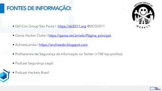 • Def Con Group São Paulo | https://dc5511.org @DCG5511


• Garoa Hacker Clube | https://garoa.net.br/wiki/Página_principal


• AchisesLandia | https://anchisesbr.blogspot.com


• Profissionais de Segurança da Informação no Twitter (+700 top profiles)


• Podcast Segurança Legal


• Podcast Hackers Brasil
FONTESDEINFORMAÇÃO:
 