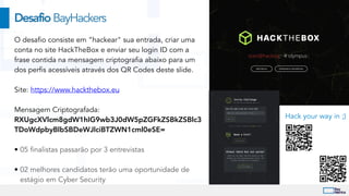 O desafio consiste em “hackear" sua entrada, criar uma
conta no site HackTheBox e enviar seu login ID com a
frase contida na mensagem criptografia abaixo para um
dos perfis acessíveis através dos QR Codes deste slide.


Site: https://www.hackthebox.eu


Mensagem Criptografada:
RXUgcXVlcm8gdW1hIG9wb3J0dW5pZGFkZSBkZSBlc3
TDoWdpbyBlbSBDeWJlciBTZWN1cml0eSE=


• 05 finalistas passarão por 3 entrevistas


• 02 melhores candidatos terão uma oportunidade de
estágio em Cyber Security
DesafioBayHackers
Hack your way in ;)
 