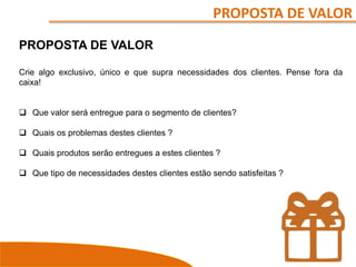 PROPOSTA DE VALOR
PROPOSTA DE VALOR
Crie algo exclusivo, único e que supra necessidades dos clientes. Pense fora da
caixa!
 Que valor será entregue para o segmento de clientes?
 Quais os problemas destes clientes ?
 Quais produtos serão entregues a estes clientes ?
 Que tipo de necessidades destes clientes estão sendo satisfeitas ?
 