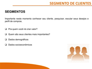 SEGMENTO DE CLIENTES
SEGMENTOS
Importante neste momento conhecer seu cliente, pesquisar, escutar seus desejos e
perfil de compras.
 Pra quem você irá criar valor?
 Quem são seus clientes mais importantes?
 Dados demográficos
 Dados socioeconômicos
 