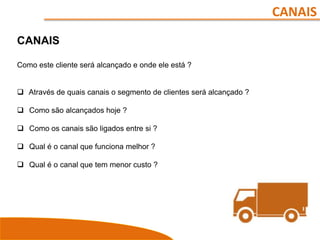 CANAIS
CANAIS
Como este cliente será alcançado e onde ele está ?
 Através de quais canais o segmento de clientes será alcançado ?
 Como são alcançados hoje ?
 Como os canais são ligados entre si ?
 Qual é o canal que funciona melhor ?
 Qual é o canal que tem menor custo ?
 